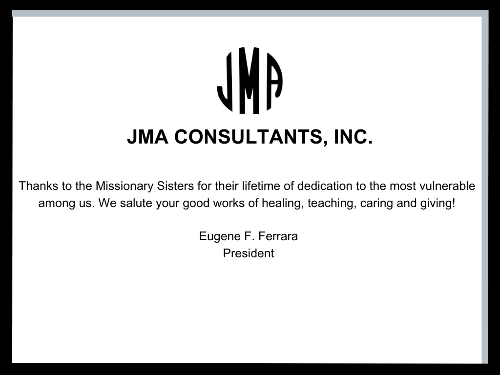 Jam Consultants, Inc. Thanks to the Missionary Sisters for their lifetime of dedication to the most vulnerable among us. We salute your good words of healing, teaching, caring and giving! Signed, Eugene F. Ferrera, President 